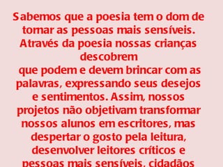 Sabemos que a poesia tem o dom de tornar as pessoas mais sensíveis. Através da poesia nossas crianças descobrem que podem e devem brincar com as palavras, expressando seus desejos e sentimentos. Assim, nossos projetos não objetivam transformar nossos alunos em escritores, mas despertar o gosto pela leitura, desenvolver leitores críticos e pessoas mais sensíveis, cidadãos que a sociedade anseia. 