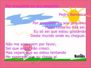 Por enquanto eu sou pequeno Pedro Bandeira Por enquanto eu sou pequeno Muita coisa eu não sei. Eu só sei que estou gostando Deste mundo onde eu cheguei. Não me apressem por favor, Sei que ainda não cresci. Mas vejam que eu estou tentando Me esperem que eu chego aí. 