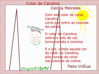 Com seu colar de coral, Carolina  corre por entre as colunas  da colina. O colar de Carolina colore o colo de cal, torna corada a menina. E o sol, vendo aquela cor do colar de Carolina,  põe coroas de coral nas colunas da colina. Colar de Carolina Cecília Meireles 