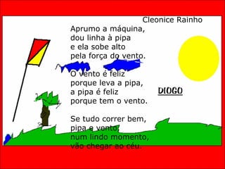 A PIPA E O VENTO Cleonice Rainho Aprumo a máquina, dou linha à pipa e ela sobe alto pela força do vento. O vento é feliz porque leva a pipa, a pipa é feliz porque tem o vento. Se tudo correr bem, pipa e vento, num lindo momento, vão chegar ao céu. 