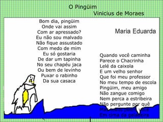 Bom dia, pingüim Onde vai assim Com ar apressado? Eu não sou malvado Não fique assustado Com medo de mim Eu só gostaria De dar um tapinha No seu chapéu jaca Ou bem de levinho Puxar o rabinho Da sua casaca O Pingüim Vinicius de Moraes Quando você caminha Parece o Chacrinha Lelé da caixola E um velho senhor Que foi meu professor No meu tempo de escola Pingüim, meu amigo Não zangue comigo Nem perca a estribeira Não pergunte por quê Mas todos põem você Em cima da geladeira 