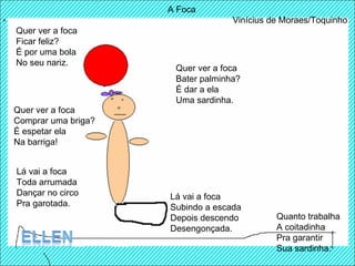 A Foca Vinícius de Moraes/Toquinho Quer ver a foca  Ficar feliz?  É por uma bola  No seu nariz.  Quer ver a foca  Bater palminha?  É dar a ela  Uma sardinha.  Quer ver a foca  Comprar uma briga?  É espetar ela  Na barriga! Lá vai a foca Toda arrumada Dançar no circo Pra garotada. Lá vai a foca Subindo a escada Depois descendo Desengonçada.  Quanto trabalha A coitadinha Pra garantir Sua sardinha.  
