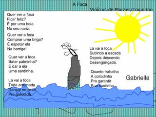 A Foca Vinícius de Moraes/Toquinho Quer ver a foca  Ficar feliz?  É por uma bola  No seu nariz.  Quer ver a foca  Bater palminha?  É dar a ela  Uma sardinha.  Quer ver a foca  Comprar uma briga?  É espetar ela  Na barriga! Lá vai a foca Toda arrumada Dançar no circo Pra garotada. Lá vai a foca Subindo a escada Depois descendo Desengonçada.  Quanto trabalha A coitadinha Pra garantir Sua sardinha.  
