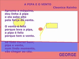 A PIPA E O VENTO Cleonice Rainho Aprumo a máquina, dou linha à pipa e ela sobe alto pela força do vento. O vento é feliz porque leva a pipa, a pipa é feliz porque tem o vento. Se tudo correr bem, pipa e vento, num lindo momento, vão chegar ao céu. 
