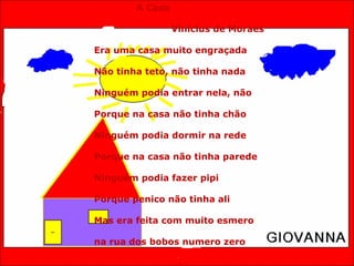 A Casa Vinicius de Moraes Era uma casa muito engraçada Não tinha teto, não tinha nada Ninguém podia entrar nela, não Porque na casa não tinha chão Ninguém podia dormir na rede Porque na casa não tinha parede Ninguém podia fazer pipi Porque penico não tinha ali Mas era feita com muito esmero na rua dos bobos numero zero 