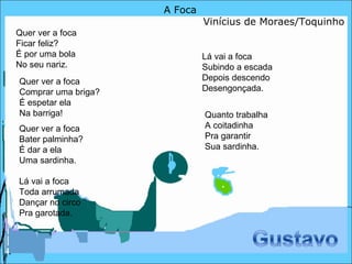 A Foca Vinícius de Moraes/Toquinho Quer ver a foca  Ficar feliz?  É por uma bola  No seu nariz.  Quer ver a foca  Bater palminha?  É dar a ela  Uma sardinha.  Quer ver a foca  Comprar uma briga?  É espetar ela  Na barriga! Lá vai a foca Toda arrumada Dançar no circo Pra garotada. Lá vai a foca Subindo a escada Depois descendo Desengonçada.  Quanto trabalha A coitadinha Pra garantir Sua sardinha.  