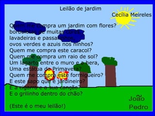 Leilão de jardim Cecília Meireles Quem me compra um jardim com flores? borboletas de muitas cores, lavadeiras e passarinhos, ovos verdes e azuis nos ninhos? Quem me compra este caracol? Quem me compra um raio de sol? Um lagarto entre o muro e a hera, Uma estátua da Primavera? Quem me compra este formigueiro? E este sapo que é jardineiro? E a cigarra e a sua canção? E o grilinho dentro do chão? (Este é o meu leilão!) 