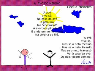 A  AVÓ DO MENINO Cecília Meireles A avó vive só. Na casa da avó o galo liró faz “cocorocó!” A avó bate pão-de-ló E anda um vento-t-o-tó Na cortina de filó. A avó vive só. Mas se o neto meninó Mas se o neto Ricardó Mas se o neto travessó Vai à casa da avó, Os dois jogam dominó. . . 