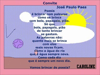 Convite José Paulo Paes  Poesia  é brincar com palavras  como se brinca  com bola, papagaio, pião.  Só que  bola, papagaio, pião  de tanto brincar  se gastam.  As palavras não:  quanto mais se brinca  com elas  mais novas ficam.  Como a água do rio  que é água sempre nova.  Como cada dia  que é sempre um novo dia.  Vamos brincar de poesia? 