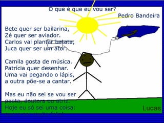 O que é que eu vou ser? Pedro Bandeira Bete quer ser bailarina, Zé quer ser aviador. Carlos vai plantar batata, Juca quer ser um ator. Camila gosta de música. Patrícia quer desenhar. Uma vai pegando o lápis, a outra põe-se a cantar. Mas eu não sei se vou ser poeta, doutora ou atriz. Hoje eu só sei uma coisa: quero ser muito feliz! 