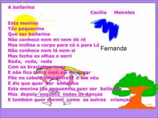 A bailarina Cecília  Meireles Esta menina Tão pequenina Que ser bailarina Não conhece nem mi nem dó ré Mas inclina o corpo para cá e para Lá Não conhece nem lá nem si  Mas fecha os olhas e sorri Roda,  roda,  roda Com os bracinhos no ar E não fica tonta nem sai do  lugar Põe no cabelo uma estrela  e um véu E diz que quer  ser  bailarina Esta menina tão pequenina quer ser  bailarina Mas  depois  esquece  todas as danças  E também quer dormir  como  as outras  crianças.  