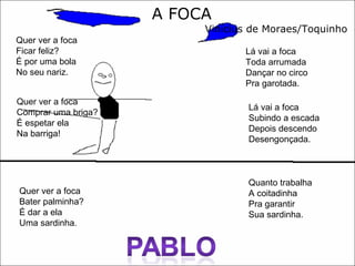 A FOCA Vinícius de Moraes/Toquinho Quer ver a foca  Ficar feliz?  É por uma bola  No seu nariz.  Quer ver a foca  Bater palminha?  É dar a ela  Uma sardinha.  Quer ver a foca  Comprar uma briga?  É espetar ela  Na barriga! Lá vai a foca Toda arrumada Dançar no circo Pra garotada. Lá vai a foca Subindo a escada Depois descendo Desengonçada.  Quanto trabalha A coitadinha Pra garantir Sua sardinha.  