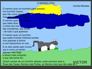 O MENINO AZUL Cecília Meireles O menino quer um burrinho para passear. Um burrinho manso, que não corra nem pule, mas que saiba conversar. O menino quer um burrinho que saiba dizer o nome dos rios,  das montanhas, das flores, - de tudo o que aparecer. O menino quer um burrinho que saiba inventar histórias bonitas com pessoas e bichos  e com barquinhos no mar. E os dois sairão pelo mundo que é como um jardim  apenas mais largo e talvez mais comprido e que não tenha fim. (Quem souber de um burrinho desses, pode escrever para a  Ruas das Casas, Número das Portas, ao Menino Azul que não sabe ler.) 