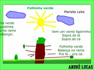 Folhinha verde    Marieta Leite Folhinha verde Está quietinha Parada no ramo Vem balançar.       Vem um vento ligeirinho Sopra de lá Sopra de cá   Folhinha verde Balança no ramo Pra lá... pra cá. 