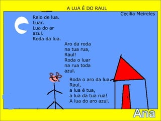 A LUA É DO RAUL Cecília Meireles Raio de lua. Luar. Lua do ar azul. Roda da lua. Aro da roda na tua rua, Raul! Roda o luar na rua toda azul. Roda o aro da lua. Raul, a lua é tua, a lua da tua rua! A lua do aro azul. 