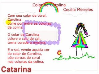 Com seu colar de coral, Carolina  corre por entre as colunas  da colina. O colar de Carolina colore o colo de cal, torna corada a menina. E o sol, vendo aquela cor do colar de Carolina,  põe coroas de coral nas colunas da colina. Colar de Carolina Cecília Meireles 