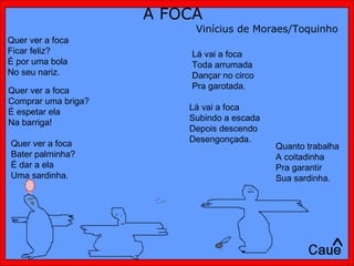 A FOCA Vinícius de Moraes/Toquinho Quer ver a foca  Ficar feliz?  É por uma bola  No seu nariz.  Quer ver a foca  Bater palminha?  É dar a ela  Uma sardinha.  Quer ver a foca  Comprar uma briga?  É espetar ela  Na barriga! Lá vai a foca Toda arrumada Dançar no circo Pra garotada. Lá vai a foca Subindo a escada Depois descendo Desengonçada.  Quanto trabalha A coitadinha Pra garantir Sua sardinha.  