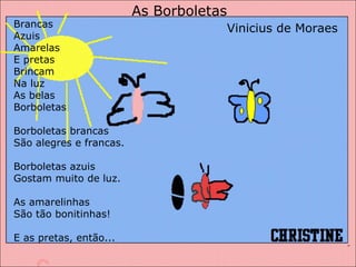 Brancas  Azuis Amarelas E pretas Brincam Na luz As belas Borboletas Borboletas brancas São alegres e francas. Borboletas azuis Gostam muito de luz. As amarelinhas São tão bonitinhas! E as pretas, então... As Borboletas Vinicius de Moraes 
