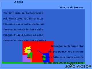A Casa Vinicius de Moraes Era uma casa muito engraçada Não tinha teto, não tinha nada Ninguém podia entrar nela, não Porque na casa não tinha chão Ninguém podia dormir na rede Porque na casa não tinha parede Ninguém podia fazer pipi Porque penico não tinha ali Mas era feita com muito esmero na rua dos bobos número zero 