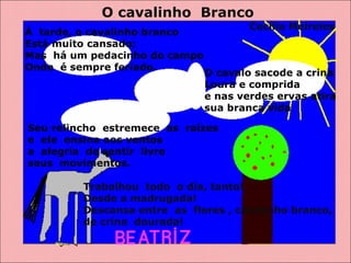 O cavalinho  Branco Á  tarde, o cavalinho branco  Está muito cansado; Mas  há um pedacinho do campo  Onde  é sempre feriado.   Cecília Meireles O cavalo sacode a crina  Loura e comprida  e nas verdes ervas atira  sua branca vida Seu relincho  estremece  as  raízes e  ele  ensina aos ventos  a  alegria  de sentir  livre  seus  movimentos. Trabalhou  todo  o dia, tanto!  Desde a madrugada! Descansa entre  as  flores , cavalinho branco,  de crina  dourada! 