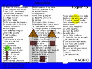 Numa folha qualquer Eu desenho um sol amarelo E com cinco ou seis retas É fácil fazer um castelo... Corro o lápis em torno Da mão e me dou uma luva E se faço chover Com dois riscos Tenho um guarda-chuva... Se um pinguinho de tinta Cai num pedacinho Azul do papel Num instante imagino Uma linda gaivota A voar no céu... Vai voando Contornando a imensa Curva Norte e Sul Vou com ela Viajando Havaí Pequim ou Istambul Pinto um barco a vela Brando navegando É tanto céu e mar Num beijo azul... Entre as nuvens Vem surgindo um lindo Avião rosa e grená Tudo em volta colorindo Com suas luzes a piscar... Basta imaginar e ele está Partindo, sereno e lindo Se a gente quiser Ele vai pousar... Numa folha qualquer Eu desenho um navio De partida Com alguns bons amigos Bebendo de bem com a vida... De uma América a outra Eu consigo passar num segundo Giro um simples compasso E num círculo eu faço o mundo... Um menino caminha E caminhando chega no muro E ali logo em frente A esperar pela gente O futuro está... E o futuro é uma astronave Que tentamos pilotar Não tem tempo, nem piedade Nem tem hora de chegar Sem pedir licença Muda a nossa vida E depois convida A rir ou chorar... Aquarela Toquinho Nessa estrada não nos cabe Conhecer ou ver o que virá O fim dela ninguém sabe Bem ao certo onde vai dar Vamos todos Numa linda passarela De uma aquarela Que um dia enfim Descolorirá... Numa folha qualquer Eu desenho um sol amarelo (Que descolorirá!) E com cinco ou seis retas É fácil fazer um castelo (Que descolorirá!) Giro um simples compasso Num círculo eu faço O mundo (Que descolorirá!) 