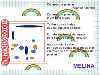 Caderno de poesias Clarice Pacheco Caderno de poesias é um belo lugar. Tantas coisas lindas que eu gostaria de falar. Eu falo em forma de versos para todos poderem escutar. Agora você já sabe por que os poetas passam os dias escrevendo em seus cadernos de poesias. 