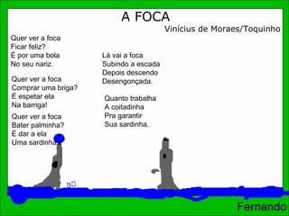 A FOCA Vinícius de Moraes/Toquinho Quer ver a foca  Ficar feliz?  É por uma bola  No seu nariz.  Quer ver a foca  Bater palminha?  É dar a ela  Uma sardinha.  Quer ver a foca  Comprar uma briga?  É espetar ela  Na barriga! Lá vai a foca Subindo a escada Depois descendo Desengonçada.  Quanto trabalha A coitadinha Pra garantir Sua sardinha.  