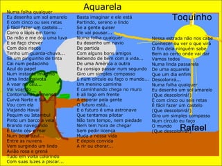 Numa folha qualquer Eu desenho um sol amarelo E com cinco ou seis retas É fácil fazer um castelo... Corro o lápis em torno Da mão e me dou uma luva E se faço chover Com dois riscos Tenho um guarda-chuva... Se um pinguinho de tinta Cai num pedacinho Azul do papel Num instante imagino Uma linda gaivota A voar no céu... Vai voando Contornando a imensa Curva Norte e Sul Vou com ela Viajando Havaí Pequim ou Istambul Pinto um barco a vela Brando navegando É tanto céu e mar Num beijo azul... Entre as nuvens Vem surgindo um lindo Avião rosa e grená Tudo em volta colorindo Com suas luzes a piscar... Basta imaginar e ele está Partindo, sereno e lindo Se a gente quiser Ele vai pousar... Numa folha qualquer Eu desenho um navio De partida Com alguns bons amigos Bebendo de bem com a vida... De uma América a outra Eu consigo passar num segundo Giro um simples compasso E num círculo eu faço o mundo... Um menino caminha E caminhando chega no muro E ali logo em frente A esperar pela gente O futuro está... E o futuro é uma astronave Que tentamos pilotar Não tem tempo, nem piedade Nem tem hora de chegar Sem pedir licença Muda a nossa vida E depois convida A rir ou chorar... Aquarela Toquinho Nessa estrada não nos cabe Conhecer ou ver o que virá O fim dela ninguém sabe Bem ao certo onde vai dar Vamos todos Numa linda passarela De uma aquarela Que um dia enfim Descolorirá... Numa folha qualquer Eu desenho um sol amarelo (Que descolorirá!) E com cinco ou seis retas É fácil fazer um castelo (Que descolorirá!) Giro um simples compasso Num círculo eu faço O mundo (Que descolorirá!) 
