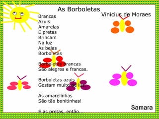 Brancas  Azuis Amarelas E pretas Brincam Na luz As belas Borboletas Borboletas brancas São alegres e francas. Borboletas azuis Gostam muito de luz. As amarelinhas São tão bonitinhas! E as pretas, então... As Borboletas Vinicius de Moraes 