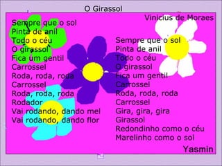 Sempre que o sol  Pinta de anil  Todo o céu  O girassol  Fica um gentil  Carrossel Roda, roda, roda  Carrossel  Roda, roda, roda  Rodador  Vai rodando, dando mel  Vai rodando, dando flor O Girassol Vinicius de Moraes Sempre que o sol  Pinta de anil  Todo o céu  O girassol Fica um gentil Carrossel Roda, roda, roda Carrossel Gira, gira, gira Girassol Redondinho como o céu Marelinho como o sol 