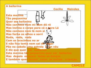 A bailarina Cecília  Meireles Esta menina Tão pequenina Quer ser bailarina Não conhece nem mi nem dó ré Mas inclina o corpo para cá e para Lá Não conhece nem lá nem si  Mas fecha os olhos e sorri Roda,  roda,  roda Com os bracinhos no ar E não fica tonta nem sai do  lugar Põe no cabelo uma estrela  e um véu E diz que quer  ser  bailarina Esta menina tão pequenina quer ser  bailarina Mas  depois  esquece  todas as danças  E também quer dormir  como  as outras  crianças.  CAMILE 