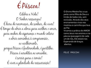 O Divino Mestre fez a sua
parte como filho de Deus e
Irmão de todos nós, sem
exclusão. Através dos seus
ensinamentos vivos nos
mostrou o caminho que leva
ao Pai.
Vivamos a prática do AMOR
como Jesus nos ensinou e na
páscoa (passagem) de cada
um de nós, Ele estará nos
Esperando de braços
abertos.
FELIZ PÁSCOA!