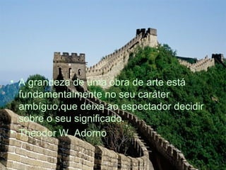 A grandeza de uma obra de arte está fundamentalmente no seu caráter ambíguo,que deixa ao espectador decidir sobre o seu significado. Theodor W. Adorno 