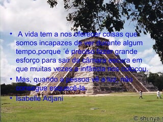 A vida tem a nos oferecer coisas que somos incapazes de ver durante algum tempo,porque ´é preciso fazer grande esforço para sair da câmara escura em que muitas vezes a infância nos colocou. Mas, quando a pessoa vê a luz, não consegue esquecê-la. Isabelle Adjani 