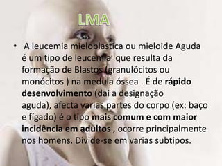  A leucemia mieloblastica ou mieloide Aguda  é um tipo de leucemia  que resulta da formação de Blastos (granulócitos ou monócitos ) na medula óssea . É de rápido desenvolvimento (dai a designação aguda), afecta varias partes do corpo (ex: baço e fígado) é o tipo mais comum e com maior incidência em adultos , ocorre principalmente nos homens. Divide-se em varias subtipos. LMA 