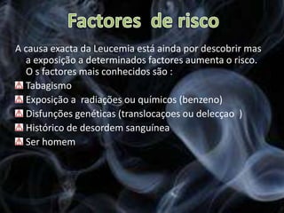 Factores  de riscoA causa exacta da Leucemia está ainda por descobrir mas a exposição a determinados factores aumenta o risco. O s factores mais conhecidos são :Tabagismo Exposição a  radiações ou químicos (benzeno)  Disfunções genéticas (translocaçoes ou delecçao  ) Histórico de desordem sanguínea  Ser homem 