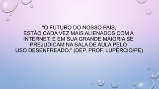 "O FUTURO DO NOSSO PAÍS,
ESTÃO CADA VEZ MAIS ALIENADOS COM A
INTERNET, E EM SUA GRANDE MAIORIA SE
PREJUDICAM NA SALA DE AULA PELO
USO DESENFREADO." (DEP. PROF. LUPÉRCIO/PE)
 