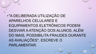 •"A DELIBERADA UTILIZAÇÃO DE
APARELHOS CELULARES E
EQUIPAMENTOS ELETRÔNICOS PODEM
DESVIAR A ATENÇÃO DOS ALUNOS, ALÉM
DO MAIS, POSSIBILITA FRAUDES DURANTE
AS AVALIAÇÕES", ESCREVE O
PARLAMENTAR.
 