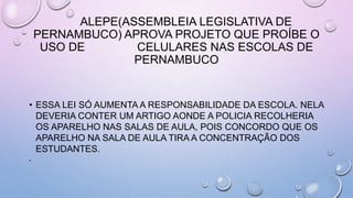 ALEPE(ASSEMBLEIA LEGISLATIVA DE
PERNAMBUCO) APROVA PROJETO QUE PROÍBE O
USO DE CELULARES NAS ESCOLAS DE
PERNAMBUCO
• ESSA LEI SÓ AUMENTA A RESPONSABILIDADE DA ESCOLA. NELA
DEVERIA CONTER UM ARTIGO AONDE A POLICIA RECOLHERIA
OS APARELHO NAS SALAS DE AULA, POIS CONCORDO QUE OS
APARELHO NA SALA DE AULA TIRA A CONCENTRAÇÃO DOS
ESTUDANTES.
•
 