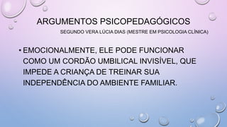 ARGUMENTOS PSICOPEDAGÓGICOS
SEGUNDO VERA LÚCIA DIAS (MESTRE EM PSICOLOGIA CLÍNICA)
• EMOCIONALMENTE, ELE PODE FUNCIONAR
COMO UM CORDÃO UMBILICAL INVISÍVEL, QUE
IMPEDE A CRIANÇA DE TREINAR SUA
INDEPENDÊNCIA DO AMBIENTE FAMILIAR.
 