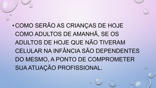 •COMO SERÃO AS CRIANÇAS DE HOJE
COMO ADULTOS DE AMANHÃ, SE OS
ADULTOS DE HOJE QUE NÃO TIVERAM
CELULAR NA INFÂNCIA SÃO DEPENDENTES
DO MESMO, A PONTO DE COMPROMETER
SUA ATUAÇÃO PROFISSIONAL.
 