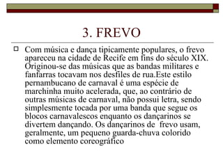 3. FREVO
   Com música e dança tipicamente populares, o frevo
    apareceu na cidade de Recife em fins do século XIX.
    Originou-se das músicas que as bandas militares e
    fanfarras tocavam nos desfiles de rua.Este estilo
    pernambucano de carnaval é uma espécie de
    marchinha muito acelerada, que, ao contrário de
    outras músicas de carnaval, não possui letra, sendo
    simplesmente tocada por uma banda que segue os
    blocos carnavalescos enquanto os dançarinos se
    divertem dançando. Os dançarinos de frevo usam,
    geralmente, um pequeno guarda-chuva colorido
    como elemento coreográfico
 