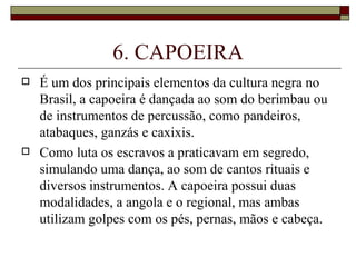 6. CAPOEIRA
   É um dos principais elementos da cultura negra no
    Brasil, a capoeira é dançada ao som do berimbau ou
    de instrumentos de percussão, como pandeiros,
    atabaques, ganzás e caxixis.
   Como luta os escravos a praticavam em segredo,
    simulando uma dança, ao som de cantos rituais e
    diversos instrumentos. A capoeira possui duas
    modalidades, a angola e o regional, mas ambas
    utilizam golpes com os pés, pernas, mãos e cabeça.
 