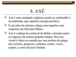 8. AXÉ
   Axé é uma saudação religiosa usada no candomblé e
    na umbanda, que significa energia positiva.
   É um jeito de música e dança mui popular com
    originem em Salvador Bahia..
   Axé é a dança do carnaval da Bahia e domina todos
    os aspectos da cultura popular baiana. Seu rico
    visual é único no mundo por sua mistura da ginga,
    dos sorrisos, paqueros, relances, rostos, vozes,
    corpos, e cores do povo baiano.
 