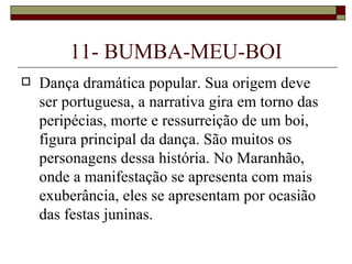 11- BUMBA-MEU-BOI
   Dança dramática popular. Sua origem deve
    ser portuguesa, a narrativa gira em torno das
    peripécias, morte e ressurreição de um boi,
    figura principal da dança. São muitos os
    personagens dessa história. No Maranhão,
    onde a manifestação se apresenta com mais
    exuberância, eles se apresentam por ocasião
    das festas juninas.
 
