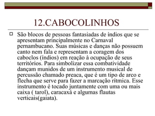 12.CABOCOLINHOS
   São blocos de pessoas fantasiadas de índios que se
    apresentam principalmente no Carnaval
    pernambucano. Suas músicas e danças não possuem
    canto nem fala e representam a coragem dos
    caboclos (índios) em reação à ocupação de seus
    territórios. Para simbolizar essa combatividade
    dançam munidos de um instrumento musical de
    percussão chamado preaca, que é um tipo de arco e
    flecha que serve para fazer a marcação rítmica. Esse
    instrumento é tocado juntamente com uma ou mais
    caixa ( tarol), caracaxá e algumas flautas
    verticais(gaiata).
 