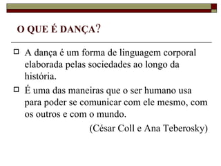 O QUE É DANÇA?

   A dança é um forma de linguagem corporal
    elaborada pelas sociedades ao longo da
    história.
   É uma das maneiras que o ser humano usa
    para poder se comunicar com ele mesmo, com
    os outros e com o mundo.
                    (César Coll e Ana Teberosky)
 