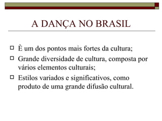 A DANÇA NO BRASIL

   È um dos pontos mais fortes da cultura;
   Grande diversidade de cultura, composta por
    vários elementos culturais;
   Estilos variados e significativos, como
    produto de uma grande difusão cultural.
 