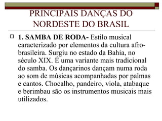PRINCIPAIS DANÇAS DO
        NORDESTE DO BRASIL
   1. SAMBA DE RODA- Estilo musical
    caracterizado por elementos da cultura afro-
    brasileira. Surgiu no estado da Bahia, no
    século XIX. É uma variante mais tradicional
    do samba. Os dançarinos dançam numa roda
    ao som de músicas acompanhadas por palmas
    e cantos. Chocalho, pandeiro, viola, atabaque
    e berimbau são os instrumentos musicais mais
    utilizados.
 