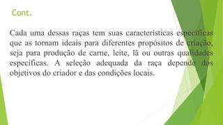 Cont.
Cada uma dessas raças tem suas características específicas
que as tornam ideais para diferentes propósitos de criação,
seja para produção de carne, leite, lã ou outras qualidades
específicas. A seleção adequada da raça depende dos
objetivos do criador e das condições locais.
 